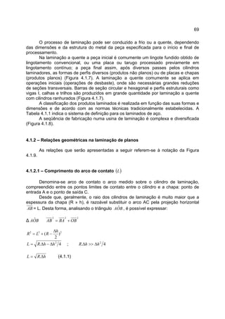 69
O processo de laminação pode ser conduzido a frio ou a quente, dependendo
das dimensões e da estrutura do metal da peça especificada para o início e final de
processamento.
Na laminação a quente a peça inicial é comumente um lingote fundido obtido de
lingotamento convencional, ou uma placa ou tarugo processado previamente em
lingotamento contínuo; a peça final assim, após diversos passes pelos cilindros
laminadores, as formas de perfis diversos (produtos não planos) ou de placas e chapas
(produtos planos) (Figura 4.1.7). A laminação a quente comumente se aplica em
operações iniciais (operações de desbaste), onde são necessárias grandes reduções
de seções transversais. Barras de seção circular e hexagonal e perfis estruturais como
vigas I, calhas e trilhos são produzidos em grande quantidade por laminação a quente
com cilindros ranhurados (Figura 4.1.7).
A classificação dos produtos laminados é realizada em função das suas formas e
dimensões e de acordo com as normas técnicas tradicionalmente estabelecidas. A
Tabela 4.1.1 indica o sistema de definição para os laminados de aço.
A seqüência de fabricação numa usina de laminação é complexa e diversificada
(Figura 4.1.8).
4.1.2 – Relações geométricas na laminação de planos
As relações que serão apresentadas a seguir referem-se à notação da Figura
4.1.9.
4.1.2.1 – Comprimento do arco de contato ( )L
Denomina-se arco de contato o arco medido sobre o cilindro de laminação,
compreendido entre os pontos limites de contato entre o cilindro e a chapa: ponto de
entrada A e o ponto de saída C.
Desde que, geralmente, o raio dos cilindros de laminação é muito maior que a
espessura da chapa (R » h), é razoável substituir o arco AC pela projeção horizontal
AB = L. Desta forma, analisando o triângulo BOA ˆ , é possível expressar:
∆ BOA ˆ 222
OBBAAB +=
222
)
2
(
h
RLR
∆
−+=
4. 2
hhRL ∆−∆= ; 4. 2
hhR ∆>>∆
hRL ∆= . (4.1.1)
 