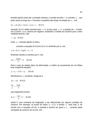 87
tensões agindo sobre ele: a pressão vertical p, a tensão de atrito τ e a tensão xσ , que
pode variar ao longo de x. Tomando o equilíbrio das forças na direção de xσ , virá:
( ) ohwwdxwhd xxx =−++ στσσ 2. (4.4.1)
equação (4.4.1) válida somente para 0>x , já que, para 0<x , a direção de τ inverte-
se e o termo wdxτ2 deveria ser negativa. Aceitando o modelo de Coulomb para o atrito
metal/ferramenta, vale:
pµτ = (4.4.2)
onde: =p pressão agindo no bloco.
Levando a equação (4.4.2) em (4.4.1) e dividindo por w, virá:
02 =−++ xxx pdxhdh σµσσ
Dividindo membro a membro por h, virá:
0
2
=+
h
pdx
d x
µ
σ (4.4.3)
Para o caso do estado plano de deformação, o critério de escoamento de von Mises
leva a seguinte equação:
ex Yp σσ ==− 15,1 (4.4.4)
Admitindo-se eσ constante, chega-se a:
dpd x =σ (4.4.5)
h
dx
p
dp µ2
−=
que integrando,fornece;
C
h
x
p +−=
µ2
ln (4.4.6)
sendo C uma constante de integração, a ser determinada por alguma condição de
contorno. Por exemplo, na borda da matriz ( )2bx = , a tensão xσ será nula, e, de
acordo com a equação (4.4.4), a pressão p deverá ser igual a eσ . Levando estas
condições de contorno em (4.4.6), virá:
 