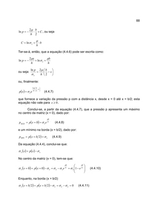 88
C
b
h
p +⋅−=
2
2
ln
µ
, ou seja
b
h
C e ⋅+=
µ
σln
Ter-se-á, então, que a equação (4.4.6) pode ser escrita como:
h
b
h
x
p e
µ
σ
µ
++−= ln
2
ln
ou seja: 





−= x
b
h
p
e 2
2ln µ
σ
ou, finalmente:
( )






−
=
x
b
h
eexp 2
2µ
σ (4.4.7)
que fornece a variação da pressão p com a distância x, desde x = 0 até x = b/2; esta
equação não vale para 0≥x .
Conclui-se, a partir da equação (4.4.7), que a pressão p apresenta um máximo
no centro da matriz (x = 0), dado por:
( ) h
b
eMÁX
expp
µ
σ=== 0 (4.4.8)
e um mínimo na borda (x = b/2), dado por:
( ) eMIN bxpp σ=== 2 (4.4.9)
Da equação (4.4.4), conclui-se que:
( ) ( ) ex xpx σσ −=
No centro da matriz (x = 0), tem-se que:
( ) ( ) 







−=−=−=== h
b
e
h
b
eeex eexpx
µµ
σσσσσ 100 (4.4.10)
Enquanto, na borda (x = b/2)
( ) ( ) 022 =−=−=== eeex bxpbx σσσσ (4.4.11)
 
