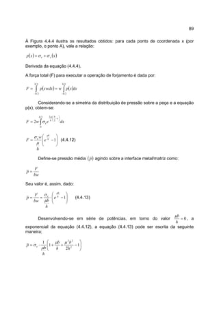 89
À Figura 4.4.4 ilustra os resultados obtidos: para cada ponto de coordenada x (por
exemplo, o ponto A), vale a relação:
( ) ( )xxp xe σσ +=
Derivada da equação (4.4.4).
A força total (F) para executar a operação de forjamento é dada por:
( ) ( )dxxpwxwdxpF
b
b
b
b
∫ ∫− −
==
2
2
2
2
Considerando-se a simetria da distribuição de pressão sobre a peça e a equação
p(x), obtem-se:
∫






−
=
2
0
2
2
2
b
x
b
h
e dxewF
µ
σ








−= 1h
b
e
e
h
w
F
µ
µ
σ
(4.4.12)
Define-se pressão média ( )p agindo sobre a interface metal/matriz como:
bw
F
p =
Seu valor é, assim, dado:








−⋅== 1h
b
e
e
h
bbw
F
p
µ
µ
σ
(4.4.13)
Desenvolvendo-se em série de potências, em torno do valor 0=
h
bµ
, a
exponencial da equação (4.4.12), a equação (4.4.13) pode ser escrita da seguinte
maneira;






−++⋅= 1
2
1
1
2
22
h
b
h
b
h
b
p e
µµ
µ
σ
 