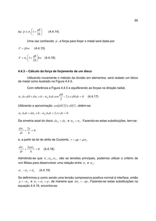 90
ou 





+≅
h
b
p e
2
1
µ
σ (4.4.14)
Uma vez conhecido p , a força para forjar o metal será dada por:
bwpF = (4.4.15)
bw
h
b
F e 





+=
2
1
µ
σ (4.4.16)
4.4.3 – Cálculo da força de forjamento de um disco
Utilizando novamente o método da divisão em elementos, será isolado um bloco
de metal como ilustrado na Figura 4.4.5.
Com referência a Figura 4.4.5 e equilibrando as forças na direção radial,
0....2
2
........ =−−+ drdr
d
sendrhhrddrh rr θτ
θ
σσθσ θ (4.4.17)
Utilizando a aproximação ( ) 22 θθ ddsen ≅ , obtém-se:
0...2...... =+−+ drrdrhhrddrh rr τσσσ θ
Da simetria axial do disco rdd εεθ = e rσσθ = . Fazendo-se estas substituições, tem-se:
0
2
=+
hdr
d r τσ
e, a partir da lei de atrito de Coulomb, Zp µσµτ ==
0
2
=+
hdr
d Zr µσσ
(4.4.18)
Admitindo-se que Zr σσσ θ ,, , são as tensões principais, podemos utilizar o critério de
von Mises para desenvolver uma relação entre rσ e Zσ :
eZr σσσ =− (4.4.19)
Se definirmos p como sendo uma tensão compressiva positiva normal à interface, então
Zp σ−= e pre += σσ , de maneira que dpd r −=σ . Fazendo-se estas substituições na
equação 4.4.18, encontra-se:
 