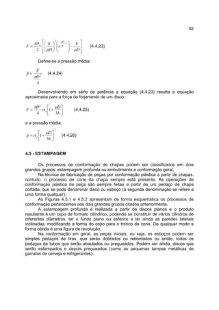 92








−













=
−
D
h
e
D
h
F h
D
e
µµ
πσ µ
1
2
2
(4.4.23)
Define-se a pressão média:
4
2
D
F
p
π
= (4.4.24)
Desenvolvendo em série de potência a equação (4.4.23) resulta a equação
aproximada para a força de forjamento de um disco:




+=
h
DD
F e
3
1
4
2
µ
σ
π
(4.4.25)
e a pressão média:




+=
h
D
p e
3
1
µ
σ (4.4.26)
4.5 - ESTAMPAGEM
Os processos de conformação de chapas podem ser classificados em dois
grandes grupos: estampagem profunda ou embutimento e conformação geral.
Na técnica de fabricação de peças por conformação plástica a partir de chapas,
contudo, o processo de corte da chapa sempre está presente. As operações de
conformação plástica da peça são sempre feitas a partir de um pedaço de chapa
cortada, que se pode denominar disco ou esboço (a segunda denominação se refere a
uma forma qualquer).
As Figuras 4.5.1 e 4.5.2 apresentam de forma esquemática os processos de
conformação pertencentes aos dois grandes grupos citados anteriormente.
A estampagem profunda é realizada a partir de discos planos e o produto
resultante é um copo de formato cilíndrico, podendo se constituir de vários cilindros de
diferentes diâmetros, ter o fundo plano ou esférico e ter ainda as paredes laterais
inclinadas, modificando a forma do copo para o tronco de cone. De qualquer modo a
forma obtida é uma figura de revolução.
Na conformação em geral, as peças iniciais, ou seja, os esboços podem ser
simples pedaços de tiras, que serão dobrados ou rebordados ou então, todos os
pedaços de tubos que serão abaulados ou pregueados. Podem ser ainda, discos que
serão estampados e depois pregueados (como as pequenas tampas metálicas de
garrafas de cerveja e refrigerantes).
 