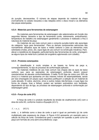 94
do punção, decrescentes. O número de etapas depende do material da chapa
(normalmente no estado recozido) e das relações entre o disco inicial e os diâmetros
das peças estampadas.
4.5.4 – Materiais para ferramentas de estampagem
Os materiais para ferramentas de estampagem são selecionados em função dos
seguintes fatores: tamanho e tipo de ferramenta (corte, dobramento, embutimento),
temperatura de trabalho (na estampagem geralmente o processo é realizado a frio) e
natureza do material da peça.
Os materiais de uso mais comum para o conjunto punção-matriz são aços-ligas
da categoria “aços para ferramentas”. Para os demais componentes estruturais são
normalmente utilizados aços de baixo e médio carbono e para os elementos mais
solicitados (molas, pinos, etc.) aços ligas de uso comum na construção mecânica. Para
elevar a resistência do desgaste, particularmente das ferramentas de corte, empregam-
se alguns tipos de metal duro (carbeto de tungstênio aglomerado com cobalto).
4.5.5 – Produtos estampados
A classificação é muito simples e se baseia na forma da peça e,
conseqüentemente, no tipo do processo de conformação aplicado.
Os materiais metálicos de uso mais comum nas chapas são os aços de baixo
carbono que, para as operações de estampagem profunda, devem possuir
características de elevada conformabilidade, O latão 70-30 (liga de cobre com 30% de
zinco) é o material que apresenta um dos maiores índices de estampabilidade, sendo
por isso empregado em peças cujos requisitos justifiquem a seleção de um material de
custo elevado. O cobre, alumínio, zinco e outros metais não-ferrosos, e suas ligas (na
forma de chapas, tiras e folhas), podem ser também submetidos com facilidade,
dependendo do tipo de liga, ao processo de estampagem profunda e conformação por
estampagem geral.
4.5.6 – Força de corte (FC)
A força de corte é o produto resultante da tensão de cisalhamento (σC) com a
área de corte AC, conforme mostra a Equação (4.5.1).
ccc AF σ= (4.5.1)
onde cA é definida como a área de corte a qual é igual ao perímetro (p) de corte
multiplicado pela espessura da chapa. A Figura 4.5.8 apresenta um exemplo para o
cálculo da força de corte. Considera-se para o exemplo em questão a parte curva da
peça com formato de uma semi-cincunferência. Logo:
 