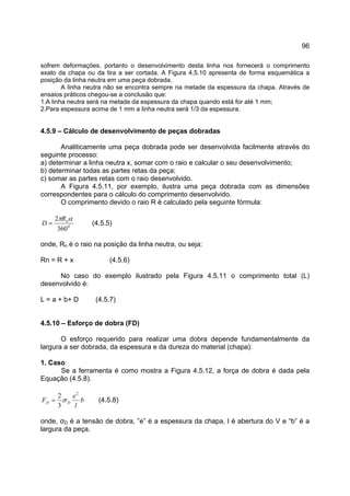 96
sofrem deformações, portanto o desenvolvimento desta linha nos fornecerá o comprimento
exato da chapa ou da tira a ser cortada. A Figura 4.5.10 apresenta de forma esquemática a
posição da linha neutra em uma peça dobrada.
A linha neutra não se encontra sempre na metade da espessura da chapa. Através de
ensaios práticos chegou-se a conclusão que:
1.A linha neutra será na metade da espessura da chapa quando está for até 1 mm;
2.Para espessura acima de 1 mm a linha neutra será 1/3 da espessura.
4.5.9 – Cálculo de desenvolvimento de peças dobradas
Analiticamente uma peça dobrada pode ser desenvolvida facilmente através do
seguinte processo:
a) determinar a linha neutra x, somar com o raio e calcular o seu desenvolvimento;
b) determinar todas as partes retas da peça;
c) somar as partes retas com o raio desenvolvido.
A Figura 4.5.11, por exemplo, ilustra uma peça dobrada com as dimensões
correspondentes para o cálculo do comprimento desenvolvido.
O comprimento devido o raio R é calculado pela seguinte fórmula:
0
360
2 απ nR
D = (4.5.5)
onde, Rn é o raio na posição da linha neutra, ou seja:
Rn = R + x (4.5.6)
No caso do exemplo ilustrado pela Figura 4.5.11 o comprimento total (L)
desenvolvido é:
L = a + b+ D (4.5.7)
4.5.10 – Esforço de dobra (FD)
O esforço requerido para realizar uma dobra depende fundamentalmente da
largura a ser dobrada, da espessura e da dureza do material (chapa):
1. Caso
Se a ferramenta é como mostra a Figura 4.5.12, a força de dobra é dada pela
Equação (4.5.8).
b
l
e
F DD
2
3
2
σ= (4.5.8)
onde, σD é a tensão de dobra, ”e” é a espessura da chapa, l é abertura do V e “b” é a
largura da peça.
 