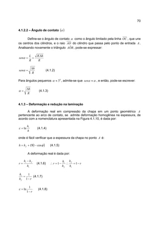 70
4.1.2.2 – Ângulo de contato ( )α
Define-se o ângulo de contato α como o ângulo limitado pela linha OC , que une
os centros dos cilindros, e o raio AO do cilindro que passa pelo ponto de entrada A .
Analisando novamente o triângulo BOA ˆ , pode-se expressar:
R
hR
R
L
sen
∆
==
.
α
R
h
sen
∆
=α (4.1.2)
Para ângulos pequenos 0
3≈α , admite-se que αα ≈sen , e então, pode-se escrever:
R
h∆
=α (4.1.3)
4.1.3 – Deformação e redução na laminação
A deformação real em compressão da chapa em um ponto geométrico A
pertencente ao arco de contato, se admite deformação homogênea na espessura, de
acordo com a nomenclatura apresentada na Figura 4.1.10, é dada por:
h
hi
ln=ε (4.1.4)
onde é fácil verificar que a espessura da chapa no ponto A é:
( )φcos1−+= Dhh f (4.1.5)
A deformação real é dada por:
i
fi
h
hh
r
−
= (4.1.6) r
h
h
h
h
r
i
f
f
i
−=∴−=∴ 11
rh
h
f
i
−
=
1
1
(4.1.7)
r−
=
1
1
lnε (4.1.8)
 