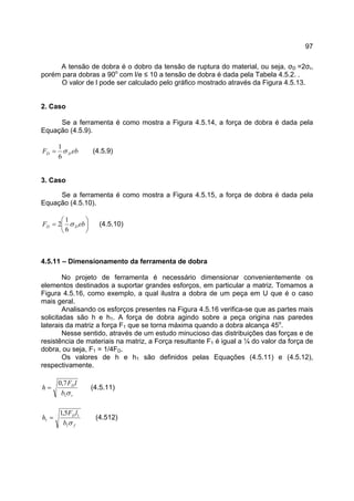97
A tensão de dobra é o dobro da tensão de ruptura do material, ou seja, σD =2σr,
porém para dobras a 90o
com l/e ≤ 10 a tensão de dobra é dada pela Tabela 4.5.2. .
O valor de l pode ser calculado pelo gráfico mostrado através da Figura 4.5.13.
2. Caso
Se a ferramenta é como mostra a Figura 4.5.14, a força de dobra é dada pela
Equação (4.5.9).
ebF DD σ
6
1
= (4.5.9)
3. Caso
Se a ferramenta é como mostra a Figura 4.5.15, a força de dobra é dada pela
Equação (4.5.10).






= ebF DD σ
6
1
2 (4.5.10)
4.5.11 – Dimensionamento da ferramenta de dobra
No projeto de ferramenta é necessário dimensionar convenientemente os
elementos destinados a suportar grandes esforços, em particular a matriz. Tomamos a
Figura 4.5.16, como exemplo, a qual ilustra a dobra de um peça em U que é o caso
mais geral.
Analisando os esforços presentes na Figura 4.5.16 verifica-se que as partes mais
solicitadas são h e h1. A força de dobra agindo sobre a peça origina nas paredes
laterais da matriz a força F1 que se torna máxima quando a dobra alcança 45o
.
Nesse sentido, através de um estudo minucioso das distribuições das forças e de
resistência de materiais na matriz, a Força resultante F1 é igual a ¼ do valor da força de
dobra, ou seja, F1 = 1/4FD.
Os valores de h e h1 são definidos pelas Equações (4.5.11) e (4.5.12),
respectivamente.
r
D
b
lF
h
σ1
7,0
= (4.5.11)
f
D
b
lF
h
σ1
1
1
5,1
= (4.512)
 