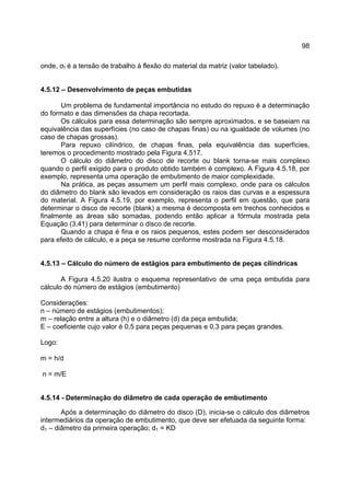 98
onde, σf é a tensão de trabalho à flexão do material da matriz (valor tabelado).
4.5.12 – Desenvolvimento de peças embutidas
Um problema de fundamental importância no estudo do repuxo é a determinação
do formato e das dimensões da chapa recortada.
Os cálculos para essa determinação são sempre aproximados, e se baseiam na
equivalência das superfícies (no caso de chapas finas) ou na igualdade de volumes (no
caso de chapas grossas).
Para repuxo cilíndrico, de chapas finas, pela equivalência das superfícies,
teremos o procedimento mostrado pela Figura 4.517.
O cálculo do diâmetro do disco de recorte ou blank torna-se mais complexo
quando o perfil exigido para o produto obtido também é complexo. A Figura 4.5.18, por
exemplo, representa uma operação de embutimento de maior complexidade.
Na prática, as peças assumem um perfil mais complexo, onde para os cálculos
do diâmetro do blank são levados em consideração os raios das curvas e a espessura
do material. A Figura 4.5.19, por exemplo, representa o perfil em questão, que para
determinar o disco de recorte (blank) a mesma é decomposta em trechos conhecidos e
finalmente as áreas são somadas, podendo então aplicar a fórmula mostrada pela
Equação (3.41) para determinar o disco de recorte.
Quando a chapa é fina e os raios pequenos, estes podem ser desconsiderados
para efeito de cálculo, e a peça se resume conforme mostrada na Figura 4.5.18.
4.5.13 – Cálculo do número de estágios para embutimento de peças cilíndricas
A Figura 4.5.20 ilustra o esquema representativo de uma peça embutida para
cálculo do número de estágios (embutimento)
Considerações:
n – número de estágios (embutimentos);
m – relação entre a altura (h) e o diâmetro (d) da peça embutida;
E – coeficiente cujo valor é 0,5 para peças pequenas e 0,3 para peças grandes.
Logo:
m = h/d
n = m/E
4.5.14 - Determinação do diâmetro de cada operação de embutimento
Após a determinação do diâmetro do disco (D), inicia-se o cálculo dos diâmetros
intermediários da operação de embutimento, que deve ser efetuada da seguinte forma:
d1 – diâmetro da primeira operação; d1 = KD
 