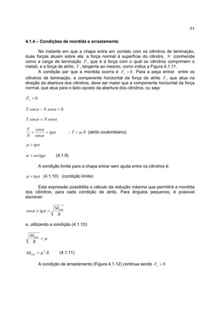 71
4.1.4 – Condições de mordida e arrastamento
No instante em que a chapa entra em contato com os cilindros de laminação,
duas forças atuam sobre ela: a força normal à superfície do cilindro, N (conhecida
como a carga de laminação P , que é a força com o qual os cilindros comprimem o
metal), e a força de atrito, T , tangente ao mesmo, como indica a Figura 4.1.11.
A condição par que a mordida ocorra é 0>xF . Para a peça entrar entre os
cilindros de laminação, a componente horizontal da força de atrito T , que atua na
direção da abertura dos cilindros, deve ser maior que a componente horizontal da força
normal, que atua para o lado oposto da abertura dos cilindros, ou seja:
0>xF
0.cos. >− αα senNT
αα senNT .cos. >
α
α
α
tg
sen
N
T
=>
cos
NT .µ=∴ (atrito coulombiano)
αµ tg>
µα arctg< (4.1.9)
A condição limite para a chapa entrar sem ajuda entre os cilindros é:
αµ tg= (4.1.10) (condição limite)
Esta expressão possibilita o cálculo da redução máxima que permitirá a mordida
dos cilindros, para cada condição de atrito. Para ângulos pequenos, é possível
escrever:
R
h
tgsen max∆
=≅ αα
e, utilizando a condição (4.1.10):
µ=
∆
R
hmáx
Rhmáx .2
µ=∆ (4.1.11)
A condição de arrastamento (Figura 4.1.12) continua sendo 0>xF
 