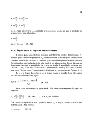 72
0
2
.
2
cos. >−
αα
senNT
2
.
2
cos.
αα
senNT >
E, de modo semelhante ao realizado anteriormente, conclui-se que a condição de
arrastamento nesta situação é:
2
α
µ tg>
ou µα arctg.2< (4.1.12)
4.1.5 – Ângulo neutro ou ângulo de não deslizamento
É sabido que a velocidade da chapa ao abandonar os cilindros de laminação, sV ,
é maior que a velocidade periférica, pV , destes cilindros. Sabe-se que a velocidade da
chapa na entrada dos cilindros, eV , é menor que a velocidade periférica destes cilindros.
Simplificando a interpretação deste fato, existiria um plano vertical dentro da zona de
deformação no qual a velocidade da chapa se iguala à velocidade periférica dos
cilindros, pe VV = . Este plano é denominado “plano neutro”, e o ângulo correspondente a
este plano, “ângulo neutro”, que será simbolizado por Nα , como mostra a Figura 4.1.13.
Se α é o ângulo de contato e Nα o ângulo neutro, a posição deste último pode
ser calculada através da equação:
µ
ααµ
α
.2
1cos. −+
=
sen
sen (4.1.13)
Uma forma simplificada da equação (4.1.13), válida para pequenos ângulos, é a
seguinte:
2
2
1
2






−=
α
µ
α
αN (4.1.14) ∴ α e Nα em radianos.
Que constitui a equação de uma parábola, sendo Mα o ângulo correspondente a área
motriz (Figura 4.13), tem-se:
NM ααα −= (4.1.15)
 