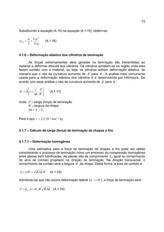 73
Substituindo a equação (4.14) na equação (4.1.15), obtêm-se:
µ
αα
α
.4
.1
2
2
+=M (4.1.16)
4.1.6 – Deformação elástica dos cilindros de laminação
As forças extremamentes altas geradas na laminação são transmitidas ao
material a deformar através dos cilindros. Os cilindros achatam-se na região onde eles
fazem contato com o material, ou seja, os cilindros sofrem deformação elástica, de
maneira que o raio de curvatura aumenta de R para '
R . A análise mais comumente
usada para a deformação elástica dos cilindros é a desenvolvida por Hitchoock. De
acordo com essa análise o raio de curvatura aumenta de R para '
R :




∆
+=
W
P
h
c
RR .1'
(4.1.17)
onde: =P carga (força) de laminação
=W largura da chapa
fi hhh −=∆
Para o aço kgmmc /10.2,2 24−
=
4.1.7 – Cálculo da carga (força) de laminação de chapas a frio
4.1.7.1 – Deformação homogênea
Uma estimativa para a força de laminação de chapas a frio pode ser obtida
considerando o processo de laminação como um processo de compressão homogênea
entre placas bem lubrificadas. As placas são de comprimento L , igual ao comprimento
do arco de contato projetado na direção de laminação. Na direção transversal, o
comprimento de contato será a largura W da chapa. Desta forma, a área de contato é:
WhRWLA ... ∆== (4.1.18)
Admitindo-se que não ocorra deformação lateral ( )Whi << , a força de laminação será:
hRWAP ee ∆== ... σσ (4.1.19)
 