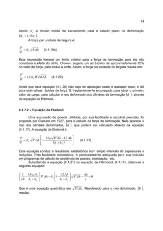 74
sendo eσ a tensão média de escoamento para o estado plano de deformação
( )ee σσ 15.1= .
A força por unidade de largura é:
hR
W
P
e ∆= ..σ (4.1.19a)
Esta expressão fornece um limite inferior para a força de laminação, pois ela não
considera o efeito do atrito. Orowan sugeriu um acréscimo de aproximadamente 20%
no valor da força, para incluir a atrito. Assim, a força por unidade de largura resulta em:
hRW
W
P
e ∆= ...2,1
*
σ (4.1.20)
Ainda que esta equação (4.1.20) não seja de aplicação exata a qualquer caso, é útil
para estimativas rápidas de força. É freqüentemente empregada para obter o primeiro
valor da carga, para calcular o raio deformado dos cilindros de laminação ( )´
R , através
da equação de Hitchock.
4.1.7.2 – Equação de Ekelund
Uma expressão de grande utilidade, por sua facilidade e razoável precisão, foi
proposta por Ekelund em 1927, para o cálculo da força de laminação. Nela aparece o
raio dos cilindros deformados, ( )´
R , que poderá ser calculado através da equação
(4.1.17). A equação de Ekelund é:
( ) 







+
∆−∆′
+∆′=
fi
e
hh
hhR
hR
W
P .2,1.6,1
1...
µ
σ (4.1.21)
Esta equação conduz a resultados satisfatórios num amplo intervalo de espessuras e
reduções. Pela facilidade matemática, é particularmente adequada para sua inclusão
em programas de cálculo de seqüência de passes, otimização, etc.
Substituindo a equação (4.1.21) na equação de Hitchoock (4.1.17), obtem-se a
seguinte equação:
0..
.2,1
1..
..6,11
=
∆
−∆′








+
∆
−−∆′








+
−
c
h
hR
hh
h
hR
hhcR fi
e
fi
e
σ
σµ
Que é uma equação quadrática em hR ∆′. . Resolvendo para o raio deformado, ( )´
R ,
resulta:
 