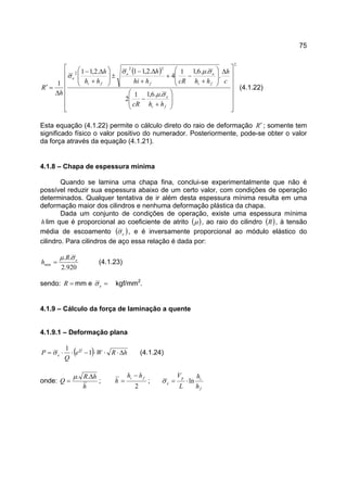 75
( )
2
22
2
..6,11
2
.
..6,11
4
.2,11.2,11
1
























+
−
∆








+
−+
+
∆−
±








+
∆−
∆
=′
fi
e
fi
e
f
e
fi
e
hhcR
c
h
hhcRhhi
h
hh
h
h
R
σµ
σµσ
σ
(4.1.22)
Esta equação (4.1.22) permite o cálculo direto do raio de deformação R′ ; somente tem
significado físico o valor positivo do numerador. Posteriormente, pode-se obter o valor
da força através da equação (4.1.21).
4.1.8 – Chapa de espessura mínima
Quando se lamina uma chapa fina, conclui-se experimentalmente que não é
possível reduzir sua espessura abaixo de um certo valor, com condições de operação
determinados. Qualquer tentativa de ir além desta espessura mínima resulta em uma
deformação maior dos cilindros e nenhuma deformação plástica da chapa.
Dada um conjunto de condições de operação, existe uma espessura mínima
h lim que é proporcional ao coeficiente de atrito ( )µ , ao raio do cilindro ( )R , à tensão
média de escoamento ( )eσ , e é inversamente proporcional ao módulo elástico do
cilindro. Para cilindros de aço essa relação é dada por:
920.2
..
min
eR
h
σµ
= (4.1.23)
sendo: =R mm e =eσ kgf/mm2
.
4.1.9 – Cálculo da força de laminação a quente
4.1.9.1 – Deformação plana
( ) hRWe
Q
P Q
e ∆⋅⋅⋅−⋅⋅= 1
1
σ (4.1.24)
onde:
h
hR
Q
∆
=
..µ
;
2
fi hh
h
−
= ;
f
ip
e
h
h
L
V
ln⋅=σ
 