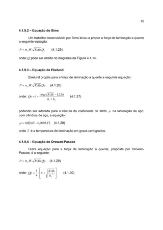 76
4.1.9.2 – Equação de Sims
Um trabalho desenvolvido por Sims levou a propor a força de laminação a quente
a seguinte equação:
se QhRWP .... ∆= σ (4.1.25)
onde: sQ pode ser obtido no diagrama da Figura 4.1.14.
4.1.9.3 – Equação de Ekelund
Ekelund propôs para a força de laminação a quente a seguinte equação:
QehRWP e .... ∆= σ (4.1.26)
onde:
fi hh
hhR
Qe
+
∆−∆
+=
2,1.6,1
1
µ
(4.1.27)
podendo ser adotada para o cálculo do coeficiente de atrito µ na laminação de aço,
com cilindros de aço, a equação:
( )T.0005,005,18,0 −=µ (4.1.28)
onde T é a temperatura de laminação em graus centígrados.
4.1.9.4 – Equação de Orowan-Pascoe
Outra equação para a força de laminação a quente, proposta por Orowan-
Pascoe, é a seguinte:
QphRWP e .... ∆= σ (4.1.29)
onde:







 ∆
+⋅= 2
.
4
1
fh
hR
Qp π (4.1.30)
 