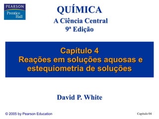 Capítulo 04
© 2005 by Pearson Education
Capítulo 4
Reações em soluções aquosas e
estequiometria de soluções
QUÍMICA
A Ciência Central
9ª Edição
David P. White
 