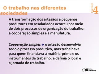 Capítulo
 O trabalho nas diferentes
sociedades                                               4
   A transformação dos artesãos e pequenos
   produtores em assalariados ocorreu por meio
   de dois processos de organização do trabalho:
   a cooperação simples e a manufatura.

   Cooperação simples  o artesão desenvolvia
   todo o processo produtivo, mas trabalhava
   para quem financiava a matéria-prima e os
   instrumentos de trabalho, e definia o local e
   a jornada de trabalho.
 