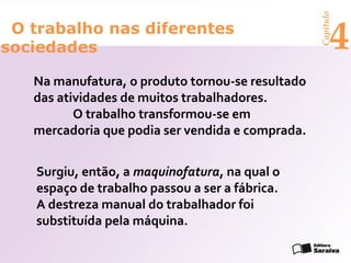 Capítulo
 O trabalho nas diferentes
sociedades                                              4
   Na manufatura, o produto tornou-se resultado
   das atividades de muitos trabalhadores.
          O trabalho transformou-se em
   mercadoria que podia ser vendida e comprada.


   Surgiu, então, a maquinofatura, na qual o
   espaço de trabalho passou a ser a fábrica.
   A destreza manual do trabalhador foi
   substituída pela máquina.
 
