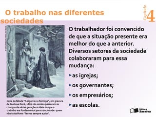 Capítulo
 O trabalho nas diferentes
sociedades                                                                                                             4
                                                                                     O trabalhador foi convencido
 © Chris Hellier/Corbis/Latin Stock




                                                                                     de que a situação presente era
                                                                                     melhor do que a anterior.
                                                                                     Diversos setores da sociedade
                                                                                     colaboraram para essa
                                                                                     mudança:
                                                                                      as igrejas;
                                                                                      os governantes;
                                                                                      os empresários;
                                Cena da fábula “A cigarra e a formiga”, em gravura
                                de Gustave Doré, 1867. As escolas passaram às
                                crianças de várias gerações a ideia de que o          as escolas.
                                trabalho era fundamental para a sociedade: quem
                                não trabalhava “levava sempre a pior”.
 