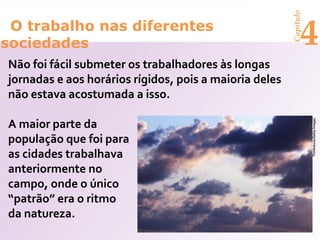 Capítulo
 O trabalho nas diferentes
sociedades                                                    4
Não foi fácil submeter os trabalhadores às longas
jornadas e aos horários rígidos, pois a maioria deles
não estava acostumada a isso.

A maior parte da




                                                                   Thinkstock/Getty Images
população que foi para
as cidades trabalhava
anteriormente no
campo, onde o único
“patrão” era o ritmo
da natureza.
 