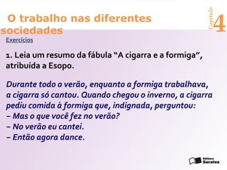 Capítulo
 O trabalho nas diferentes
sociedades
Exercícios
                                                             4
1. Leia um resumo da fábula “A cigarra e a formiga”,
atribuída a Esopo.

Durante todo o verão, enquanto a formiga trabalhava,
a cigarra só cantou. Quando chegou o inverno, a cigarra
pediu comida à formiga que, indignada, perguntou:
− Mas o que você fez no verão?
− No verão eu cantei.
− Então agora dance.
 