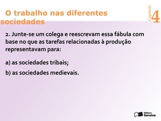 Capítulo
 O trabalho nas diferentes
sociedades                                                  4
 2. Junte-se um colega e reescrevam essa fábula com
 base no que as tarefas relacionadas à produção
 representavam para:

 a) as sociedades tribais;
 b) as sociedades medievais.
 
