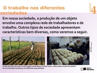 Capítulo
 O trabalho nas diferentes
sociedades                                                                                                                                                4
                           Em nossa sociedade, a produção de um objeto
                           envolve uma complexa rede de trabalhadores e de
                           trabalho. Outros tipos de sociedade apresentam
                           características bem diversas, como veremos a seguir.
©Arvind Garg/Corbis/LatinStock




                                                                                                                                            Murauskas/Folhapress
                                                                                                                                            Luiz Carlos
                             Campo de cultivo de trigo na Índia (1995) e panificadora no Brasil (2001). Cada produto resulta do trabalho
                             de uma infinidade de pessoas com diferentes especialidades.
 