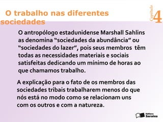 Capítulo
 O trabalho nas diferentes
sociedades                                               4
    O antropólogo estadunidense Marshall Sahlins
    as denomina “sociedades da abundância” ou
    “sociedades do lazer”, pois seus membros têm
    todas as necessidades materiais e sociais
    satisfeitas dedicando um mínimo de horas ao
    que chamamos trabalho.
   A explicação para o fato de os membros das
   sociedades tribais trabalharem menos do que
   nós está no modo como se relacionam uns
   com os outros e com a natureza.
 