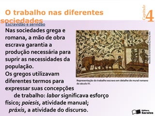 Capítulo
 O trabalho nas diferentes
sociedades
 Escravidão e servidão
                                                                                            4
 Nas sociedades grega e




                                                                                                 Mausoléu de Santa Constanza, Roma, Itália
 romana, a mão de obra
 escrava garantia a
 produção necessária para
 suprir as necessidades da
 população.
 Os gregos utilizavam
 diferentes termos para        Representação do trabalho escravo em detalhe de mural romano
                               do século IV.

 expressar suas concepções
     de trabalho: labor significava esforço
 físico; poiesis, atividade manual;
   práxis, a atividade do discurso.
 
