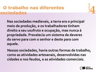 Capítulo
 O trabalho nas diferentes
sociedades                                                  4
  Nas sociedades medievais, a terra era o principal
  meio de produção, e os trabalhadores tinham
  direito a seu usufruto e ocupação, mas nunca à
  propriedade. Prevalecia um sistema de deveres
  do servo para com o senhor e deste para com
  aquele.
  Nessas sociedades, havia outras formas de trabalho,
  como as atividades artesanais, desenvolvidas nas
  cidades e nos feudos, e as atividades comerciais.
 