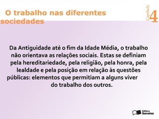 Capítulo
 O trabalho nas diferentes
sociedades                                                 4
  Da Antiguidade até o fim da Idade Média, o trabalho
  não orientava as relações sociais. Estas se definiam
  pela hereditariedade, pela religião, pela honra, pela
    lealdade e pela posição em relação às questões
 públicas: elementos que permitiam a alguns viver
                  do trabalho dos outros.
 