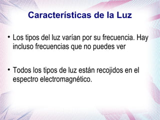 Características de la Luz
• Los tipos del luz varían por su frecuencia. Hay
incluso frecuencias que no puedes ver
• Todos los tipos de luz están recojidos en el
espectro electromagnético.
 