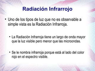 Radiación Infrarrojo
• Uno de los tipos de luz que no es observable a
simple vista es la Radiación Infrarroja.
• La Radiación Infrarroja tiene un largo de onda mayor
que la luz visible pero menor que las microondas.
• Se le nombra infrarroja porque está al lado del color
rojo en el espectro visible.
 