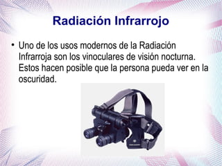 Radiación Infrarrojo
• Uno de los usos modernos de la Radiación
Infrarroja son los vinoculares de visión nocturna.
Estos hacen posible que la persona pueda ver en la
oscuridad.
 