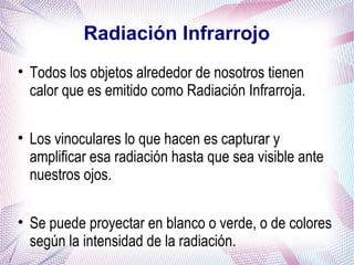 Radiación Infrarrojo
• Todos los objetos alrededor de nosotros tienen
calor que es emitido como Radiación Infrarroja.
• Los vinoculares lo que hacen es capturar y
amplificar esa radiación hasta que sea visible ante
nuestros ojos.
• Se puede proyectar en blanco o verde, o de colores
según la intensidad de la radiación.
 