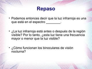 Repaso
• Podemos entonces decir que la luz infrarroja es una
que está en el espectro ________.
• ¿La luz infrarroja está antes o después de la región
visible? Por lo tanto, ¿esta luz tiene una frecuencia
mayor o menor que la luz visible?
• ¿Cómo funcionan los binoculares de visión
nocturna?
 