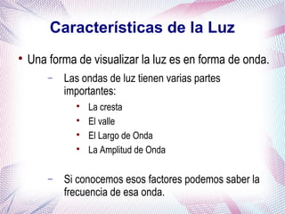Características de la Luz

Una forma de visualizar la luz es en forma de onda.
− Las ondas de luz tienen varias partes
importantes:

La cresta

El valle

El Largo de Onda

La Amplitud de Onda
− Si conocemos esos factores podemos saber la
frecuencia de esa onda.
 