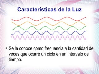 Características de la Luz
• Se le conoce como frecuencia a la cantidad de
veces que ocurre un ciclo en un intérvalo de
tiempo.
 
