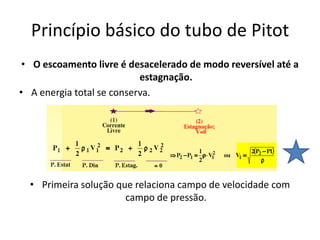 Princípio básico do tubo de Pitot
 • O escoamento livre é desacelerado de modo reversível até a
                           estagnação.
• A energia total se conserva.




  • Primeira solução que relaciona campo de velocidade com
                       campo de pressão.
 
