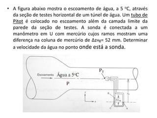 • A figura abaixo mostra o escoamento de água, a 5 oC, através
  da seção de testes horizontal de um túnel de água. Um tubo de
  Pitot é colocado no escoamento além da camada limite da
  parede da seção de testes. A sonda é conectada a um
  manômetro em U com mercúrio cujos ramos mostram uma
  diferença na coluna de mercúrio de ∆zHg= 52 mm. Determinar
  a velocidade da água no ponto onde está a sonda.
 