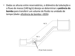 • Dadas as alturas entre reservatórios, o diâmetro da tubulação e
  o fluxo de massa (140 kg/s) deseja-se determinar a potência da
  bomba para transferir um volume de fluido na unidade de
  tempo (dado: eficiência da bomba = 85%).
 