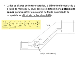 • Dadas as alturas entre reservatórios, o diâmetro da tubulação e
  o fluxo de massa (140 kg/s) deseja-se determinar a potência da
  bomba para transferir um volume de fluido na unidade de
  tempo (dado: eficiência da bomba = 85%).
 
