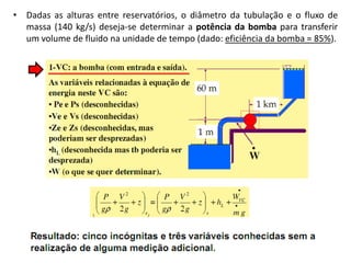 • Dadas as alturas entre reservatórios, o diâmetro da tubulação e o fluxo de
  massa (140 kg/s) deseja-se determinar a potência da bomba para transferir
  um volume de fluido na unidade de tempo (dado: eficiência da bomba = 85%).
 