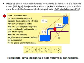 • Dadas as alturas entre reservatórios, o diâmetro da tubulação e o fluxo de
  massa (140 kg/s) deseja-se determinar a potência da bomba para transferir
  um volume de fluido na unidade de tempo (dado: eficiência da bomba = 85%).
 