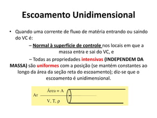 Escoamento Unidimensional
• Quando uma corrente de fluxo de matéria entrando ou saindo
  do VC é:
        – Normal à superfície de controle nos locais em que a
                      massa entra e sai do VC, e
        – Todas as propriedades intensivas (INDEPENDEM DA
MASSA) são uniformes com a posição (se mantém constantes ao
   longo da área da seção reta do escoamento); diz-se que o
                escoamento é unidimensional.
 