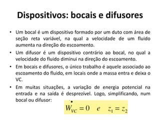 Dispositivos: bocais e difusores
• Um bocal é um dispositivo formado por um duto com área de
  seção reta variável, na qual a velocidade de um fluido
  aumenta na direção do escoamento.
• Um difusor é um dispositivo contrário ao bocal, no qual a
  velocidade do fluido diminui na direção do escoamento.
• Em bocais e difusores, o único trabalho é aquele associado ao
  escoamento do fluido, em locais onde a massa entra e deixa o
  VC.
• Em muitas situações, a variação de energia potencial na
  entrada e na saída é desprezível. Logo, simplificando, num
  bocal ou difusor:
 
