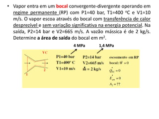 • Vapor entra em um bocal convergente-divergente operando em
  regime permanente (RP) com P1=40 bar, T1=400 oC e V1=10
  m/s. O vapor escoa através do bocal com transferência de calor
  desprezível e sem variação significativa na energia potencial. Na
  saída, P2=14 bar e V2=665 m/s. A vazão mássica é de 2 kg/s.
  Determine a área de saída do bocal em m2.
                               4 MPa      1,4 MPa
 