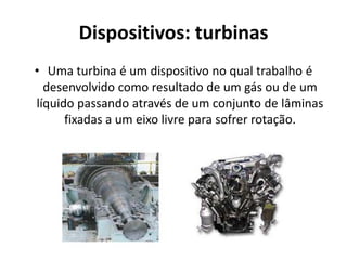 Dispositivos: turbinas
• Uma turbina é um dispositivo no qual trabalho é
  desenvolvido como resultado de um gás ou de um
líquido passando através de um conjunto de lâminas
      fixadas a um eixo livre para sofrer rotação.
 