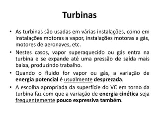 Turbinas
• As turbinas são usadas em várias instalações, como em
  instalações motoras a vapor, instalações motoras a gás,
  motores de aeronaves, etc.
• Nestes casos, vapor superaquecido ou gás entra na
  turbina e se expande até uma pressão de saída mais
  baixa, produzindo trabalho.
• Quando o fluido for vapor ou gás, a variação de
  energia potencial é usualmente desprezada.
• A escolha apropriada da superfície do VC em torno da
  turbina faz com que a variação de energia cinética seja
  frequentemente pouco expressiva também.
 