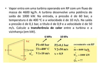 • Vapor entra em uma turbina operando em RP com um fluxo de
  massa de 4600 kg/h. A turbina desenvolve uma potência de
  saída de 1000 kW. Na entrada, a pressão é de 60 bar, a
  temperatura é de 400 oC e a velocidade é de 10 m/s. Na saída
  a pressão é de 0,1 bar, o título é de 0,9 e a velocidade é de 50
  m/s. Calcule a transferência de calor entre a turbina e a
  vizinhança (em kW).
                             6 MPa       10 KPa
 