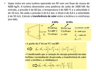 • Vapor entra em uma turbina operando em RP com um fluxo de massa de
  4600 kg/h. A turbina desenvolve uma potência de saída de 1000 kW. Na
  entrada, a pressão é de 60 bar, a temperatura é de 400 oC e a velocidade é
  de 10 m/s. Na saída a pressão é de 0,1 bar, o título é de 0,9 e a velocidade
  é de 50 m/s. Calcule a transferência de calor entre a turbina e a vizinhança
  (em kW).
                                           6 MPa        10 KPa
 