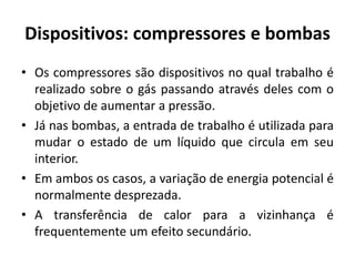 Dispositivos: compressores e bombas
• Os compressores são dispositivos no qual trabalho é
  realizado sobre o gás passando através deles com o
  objetivo de aumentar a pressão.
• Já nas bombas, a entrada de trabalho é utilizada para
  mudar o estado de um líquido que circula em seu
  interior.
• Em ambos os casos, a variação de energia potencial é
  normalmente desprezada.
• A transferência de calor para a vizinhança é
  frequentemente um efeito secundário.
 